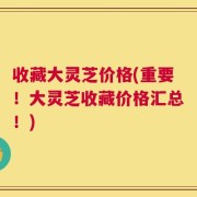 收藏大灵芝价格(重要！大灵芝收藏价格汇总！)