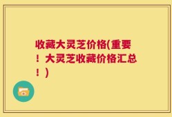 收藏大灵芝价格(重要！大灵芝收藏价格汇总！)