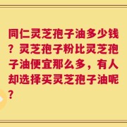 同仁灵芝孢子油多少钱？灵芝孢子粉比灵芝孢子油便宜那么多，有人却选择买灵芝孢子油呢？