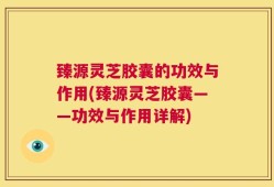 臻源灵芝胶囊的功效与作用(臻源灵芝胶囊——功效与作用详解)