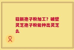 菇新孢子粉加工？破壁灵芝孢子粉能种出灵芝么