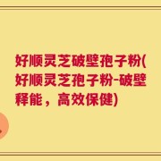 好顺灵芝破壁孢子粉(好顺灵芝孢子粉－破壁释能，高效保健)