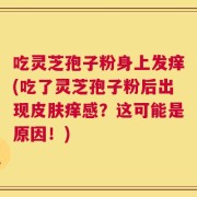 吃灵芝孢子粉身上发痒(吃了灵芝孢子粉后出现皮肤痒感？这可能是原因！)