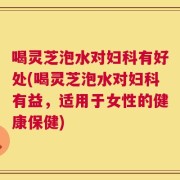 喝灵芝泡水对妇科有好处(喝灵芝泡水对妇科有益，适用于女性的健康保健)