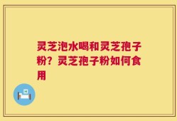 灵芝泡水喝和灵芝孢子粉？灵芝孢子粉如何食用