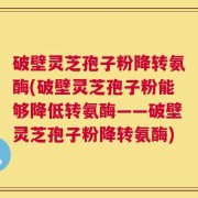 破壁灵芝孢子粉降转氨酶(破壁灵芝孢子粉能够降低转氨酶——破壁灵芝孢子粉降转氨酶)