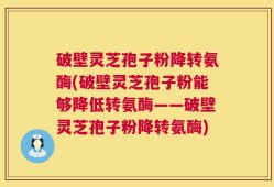 破壁灵芝孢子粉降转氨酶(破壁灵芝孢子粉能够降低转氨酶——破壁灵芝孢子粉降转氨酶)