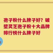孢子粉什么牌子好？破壁灵芝孢子粉十大品牌排行榜什么牌子好