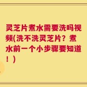 灵芝片煮水需要洗吗视频(洗不洗灵芝片？煮水前一个小步骤要知道！)