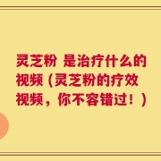 灵芝粉 是治疗什么的视频 (灵芝粉的疗效视频，你不容错过！)