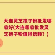大连灵芝孢子粉批发哪家好(大连哪家批发灵芝孢子粉值得信赖？)