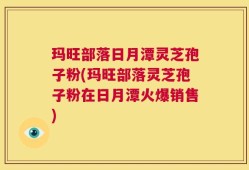 玛旺部落日月潭灵芝孢子粉(玛旺部落灵芝孢子粉在日月潭火爆销售)