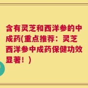 含有灵芝和西洋参的中成药(重点推荐：灵芝西洋参中成药保健功效显著！)
