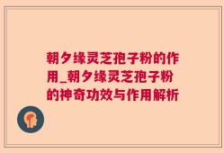 朝夕缘灵芝孢子粉的作用_朝夕缘灵芝孢子粉的神奇功效与作用解析