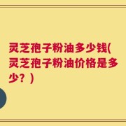 灵芝孢子粉油多少钱(灵芝孢子粉油价格是多少？)