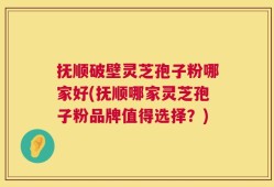 抚顺破壁灵芝孢子粉哪家好(抚顺哪家灵芝孢子粉品牌值得选择？)