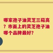 哪家孢子油灵芝三萜高？市面上的灵芝孢子油哪个品牌最好？