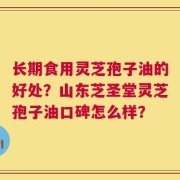 长期食用灵芝孢子油的好处？山东芝圣堂灵芝孢子油口碑怎么样？