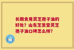 长期食用灵芝孢子油的好处？山东芝圣堂灵芝孢子油口碑怎么样？