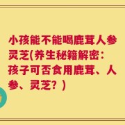 小孩能不能喝鹿茸人参灵芝(养生秘籍解密：孩子可否食用鹿茸、人参、灵芝？)