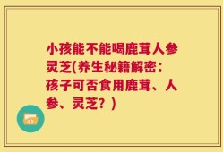 小孩能不能喝鹿茸人参灵芝(养生秘籍解密：孩子可否食用鹿茸、人参、灵芝？)