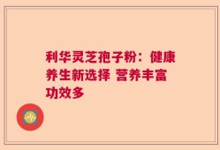 利华灵芝孢子粉：健康养生新选择 营养丰富功效多