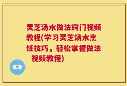 灵芝汤水做法窍门视频教程(学习灵芝汤水烹饪技巧，轻松掌握做法  视频教程)