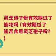 灵芝孢子粉有效期过了能吃吗 (有效期过了能否食用灵芝孢子粉？)
