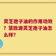 灵芝孢子油的作用功效？慧致源灵芝孢子油怎么样？