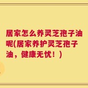 居家怎么养灵芝孢子油呢(居家养护灵芝孢子油，健康无忧！)