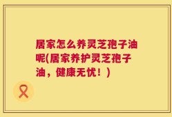 居家怎么养灵芝孢子油呢(居家养护灵芝孢子油，健康无忧！)
