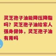 灵芝孢子油能降压降脂吗？灵芝孢子油给家人强身健体，灵芝孢子油有用吗