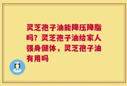 灵芝孢子油能降压降脂吗？灵芝孢子油给家人强身健体，灵芝孢子油有用吗