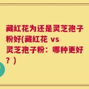 藏红花为还是灵芝孢子粉好(藏红花 vs 灵芝孢子粉：哪种更好？)