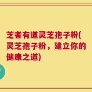 芝者有道灵芝孢子粉(灵芝孢子粉，建立你的健康之道)