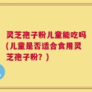 灵芝孢子粉儿童能吃吗(儿童是否适合食用灵芝孢子粉？)