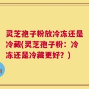 灵芝孢子粉放冷冻还是冷藏(灵芝孢子粉：冷冻还是冷藏更好？)