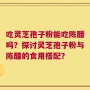 吃灵芝孢子粉能吃陈醋吗？探讨灵芝孢子粉与陈醋的食用搭配？