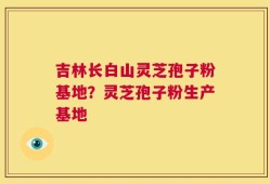 吉林长白山灵芝孢子粉基地？灵芝孢子粉生产基地