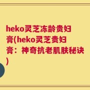 heko灵芝冻龄贵妇膏(heko灵芝贵妇膏：神奇抗老肌肤秘诀)