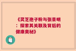 《灵芝孢子粉与张景明：探索其关联及背后的健康奥秘》