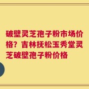 破壁灵芝孢子粉市场价格？吉林抚松玉秀堂灵芝破壁孢子粉价格