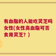 有血脂的人能吃灵芝吗女性(女性高血脂可否食用灵芝？)