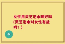 女性用灵芝泡水喝好吗(灵芝泡水对女性有益吗？)