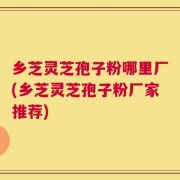 乡芝灵芝孢子粉哪里厂(乡芝灵芝孢子粉厂家推荐)