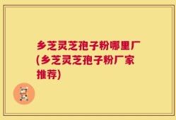 乡芝灵芝孢子粉哪里厂(乡芝灵芝孢子粉厂家推荐)