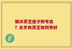 银川灵芝孢子粉专卖 ？太岁肉灵芝如何养好