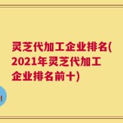 灵芝代加工企业排名(2021年灵芝代加工企业排名前十)