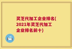 灵芝代加工企业排名(2021年灵芝代加工企业排名前十)