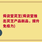 舜资堂灵芝(舜资堂推出灵芝产品新品，提升免疫力)